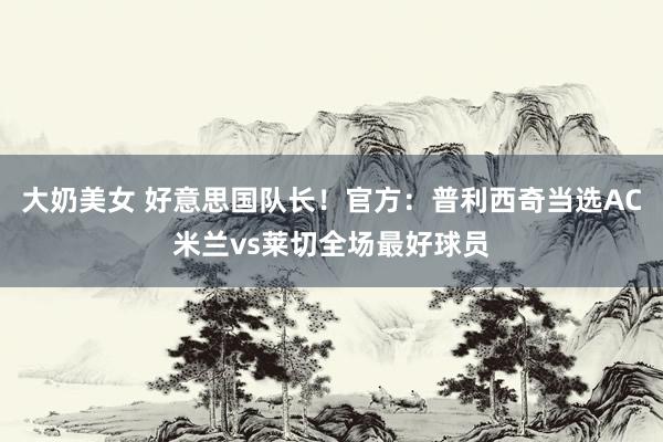 大奶美女 好意思国队长！官方：普利西奇当选AC米兰vs莱切全场最好球员