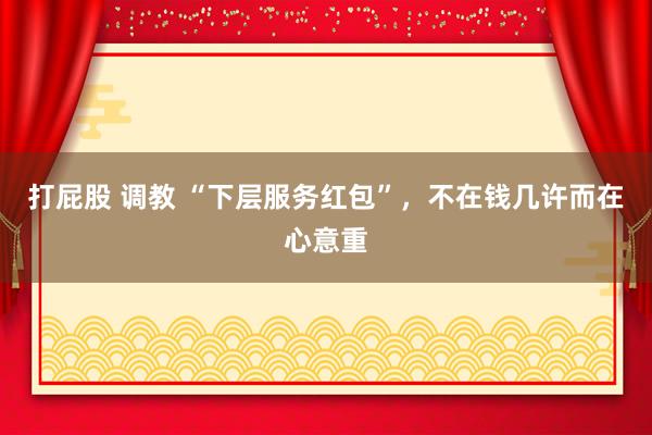 打屁股 调教 “下层服务红包”，不在钱几许而在心意重