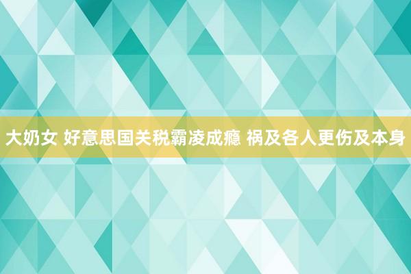 大奶女 好意思国关税霸凌成瘾 祸及各人更伤及本身