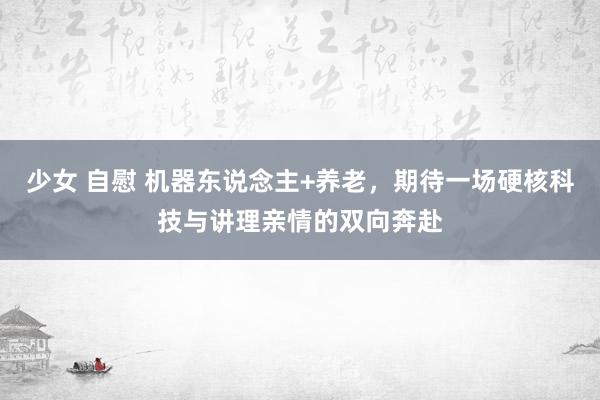 少女 自慰 机器东说念主+养老，期待一场硬核科技与讲理亲情的双向奔赴