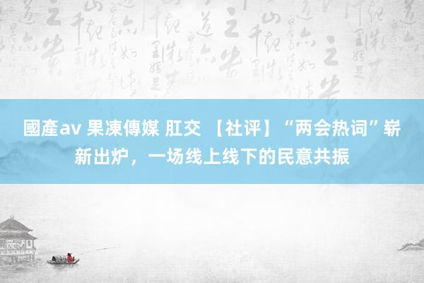 國產av 果凍傳媒 肛交 【社评】“两会热词”崭新出炉，一场线上线下的民意共振