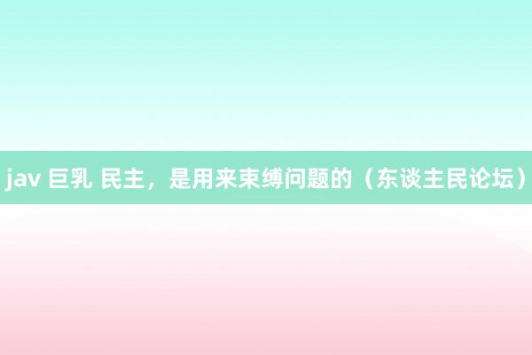jav 巨乳 民主，是用来束缚问题的（东谈主民论坛）