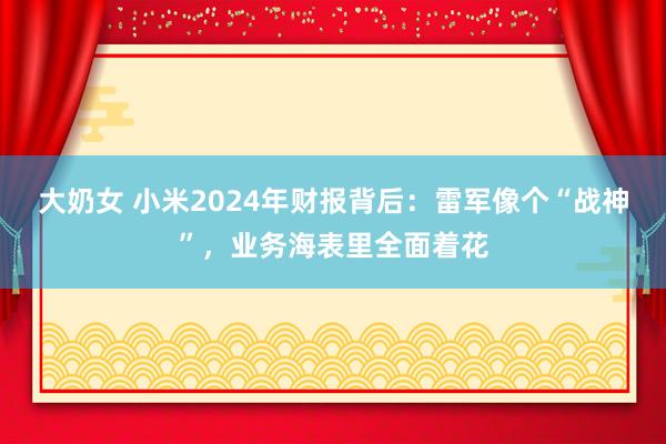 大奶女 小米2024年财报背后：雷军像个“战神”，业务海表里全面着花
