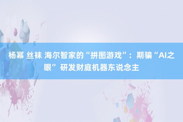杨幂 丝袜 海尔智家的“拼图游戏”：期骗“AI之眼” 研发财庭机器东说念主