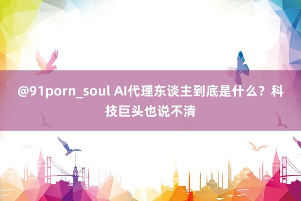 @91porn_soul AI代理东谈主到底是什么？科技巨头也说不清