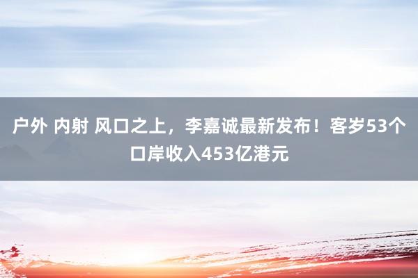 户外 内射 风口之上，李嘉诚最新发布！客岁53个口岸收入453亿港元