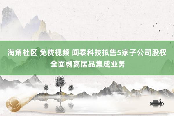 海角社区 免费视频 闻泰科技拟售5家子公司股权 全面剥离居品集成业务