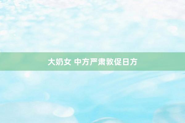 大奶女 中方严肃敦促日方