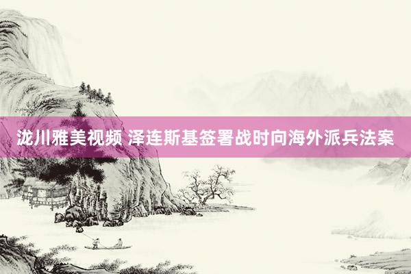 泷川雅美视频 泽连斯基签署战时向海外派兵法案