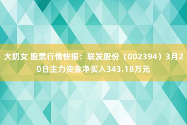 大奶女 股票行情快报：联发股份（002394）3月20日主力资金净买入343.18万元