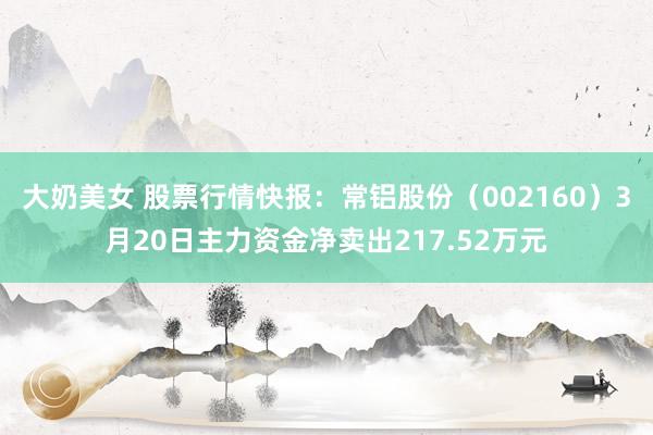 大奶美女 股票行情快报：常铝股份（002160）3月20日主力资金净卖出217.52万元