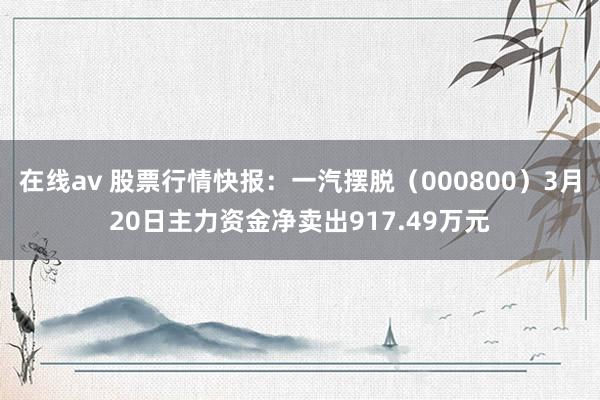 在线av 股票行情快报：一汽摆脱（000800）3月20日主力资金净卖出917.49万元
