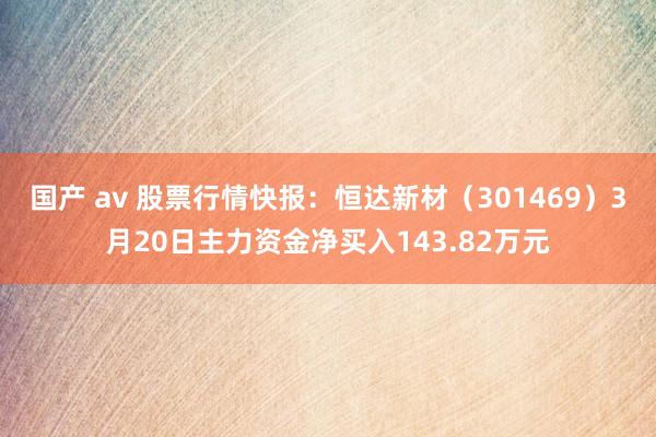 国产 av 股票行情快报：恒达新材（301469）3月20日主力资金净买入143.82万元