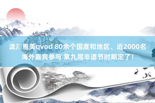 泷川雅美qvod 80余个国度和地区、近2000名海外嘉宾参与 第九届非遗节时期定了！