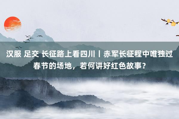 汉服 足交 长征路上看四川丨赤军长征程中唯独过春节的场地，若何讲好红色故事？