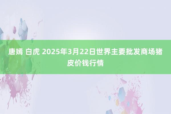 唐嫣 白虎 2025年3月22日世界主要批发商场猪皮价钱行情