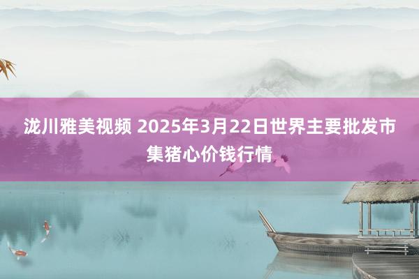 泷川雅美视频 2025年3月22日世界主要批发市集猪心价钱行情