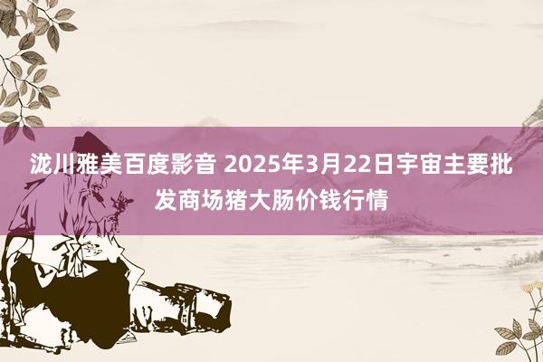 泷川雅美百度影音 2025年3月22日宇宙主要批发商场猪大肠价钱行情