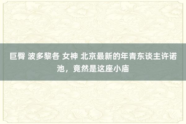 巨臀 波多黎各 女神 北京最新的年青东谈主许诺池，竟然是这座小庙