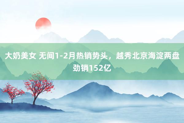 大奶美女 无间1-2月热销势头，越秀北京海淀两盘劲销152亿