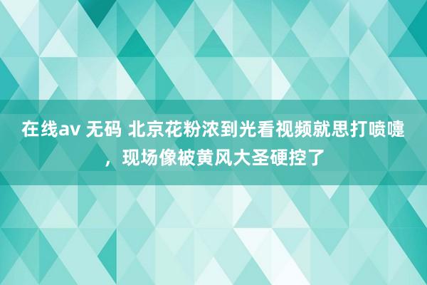 在线av 无码 北京花粉浓到光看视频就思打喷嚏，现场像被黄风大圣硬控了