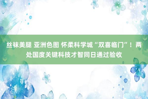 丝袜美腿 亚洲色图 怀柔科学城“双喜临门”！两处国度关键科技才智同日通过验收