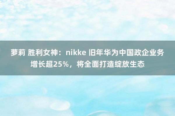 萝莉 胜利女神：nikke 旧年华为中国政企业务增长超25%，将全面打造绽放生态