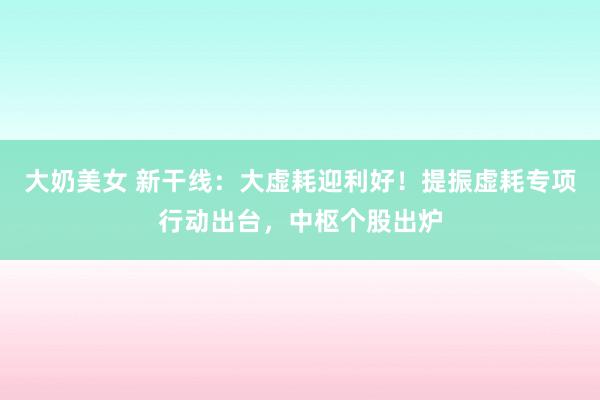 大奶美女 新干线：大虚耗迎利好！提振虚耗专项行动出台，中枢个股出炉