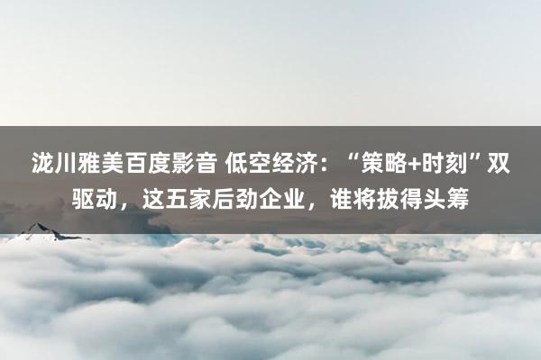 泷川雅美百度影音 低空经济：“策略+时刻”双驱动，这五家后劲企业，谁将拔得头筹