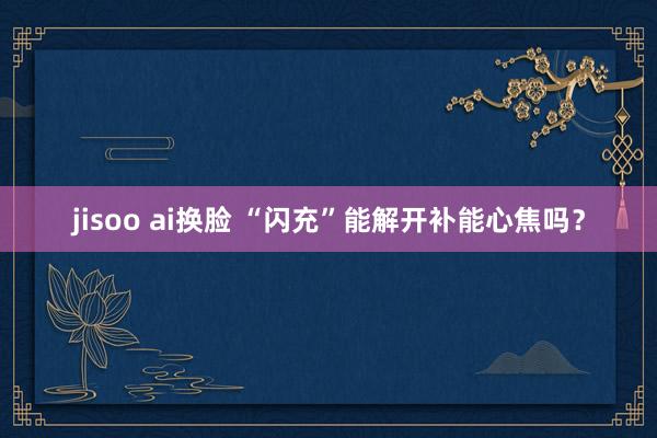 jisoo ai换脸 “闪充”能解开补能心焦吗？