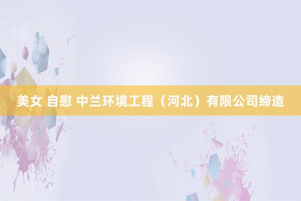 美女 自慰 中兰环境工程（河北）有限公司缔造