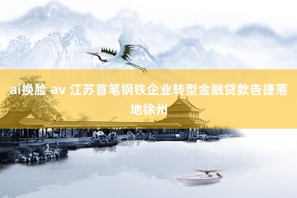ai换脸 av 江苏首笔钢铁企业转型金融贷款告捷落地徐州