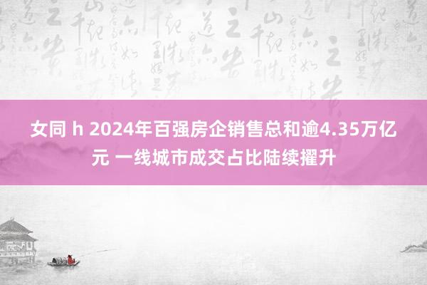 女同 h 2024年百强房企销售总和逾4.35万亿元 一线城市成交占比陆续擢升
