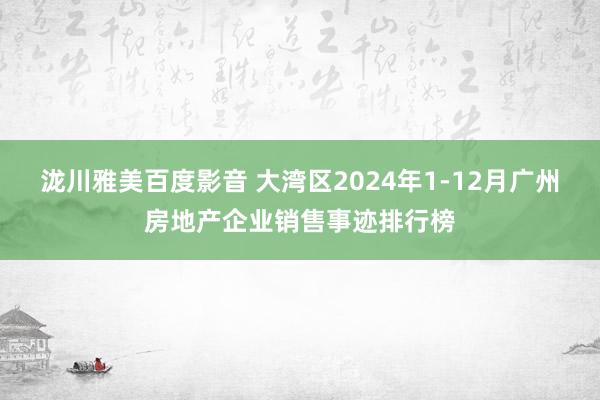 泷川雅美百度影音 大湾区2024年1-12月广州房地产企业销售事迹排行榜