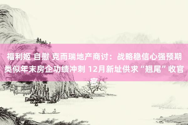 福利姬 自慰 克而瑞地产商讨：战略稳信心强预期类似年末房企功绩冲刺 12月新址供求“翘尾”收官