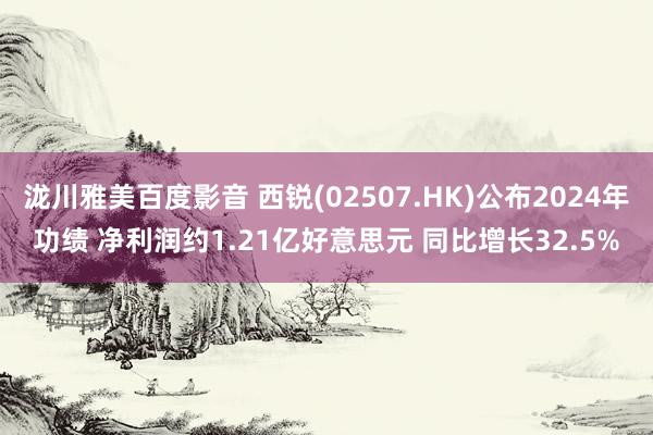 泷川雅美百度影音 西锐(02507.HK)公布2024年功绩 净利润约1.21亿好意思元 同比增长32.5%