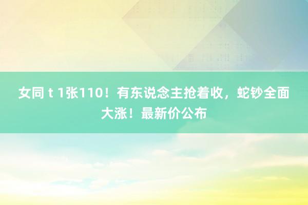女同 t 1张110！有东说念主抢着收，蛇钞全面大涨！最新价公布