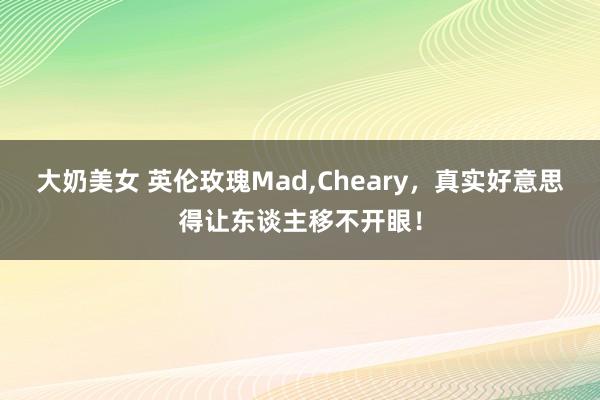 大奶美女 英伦玫瑰Mad，Cheary，真实好意思得让东谈主移不开眼！