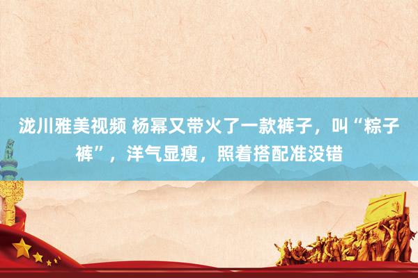 泷川雅美视频 杨幂又带火了一款裤子，叫“粽子裤”，洋气显瘦，照着搭配准没错