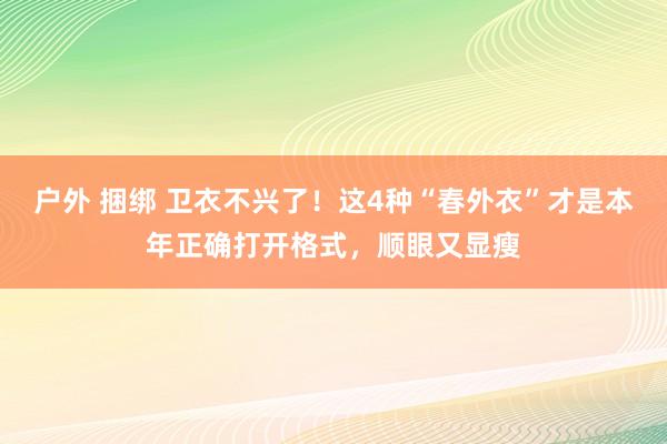 户外 捆绑 卫衣不兴了！这4种“春外衣”才是本年正确打开格式，顺眼又显瘦