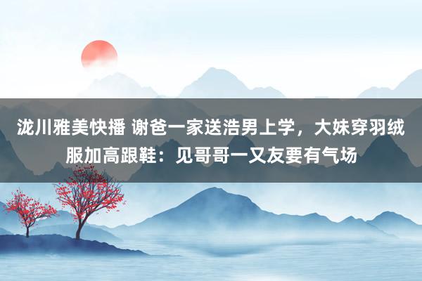 泷川雅美快播 谢爸一家送浩男上学，大妹穿羽绒服加高跟鞋：见哥哥一又友要有气场
