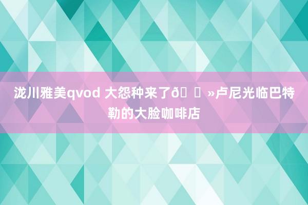 泷川雅美qvod 大怨种来了👻卢尼光临巴特勒的大脸咖啡店