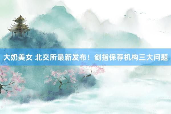 大奶美女 北交所最新发布！剑指保荐机构三大问题