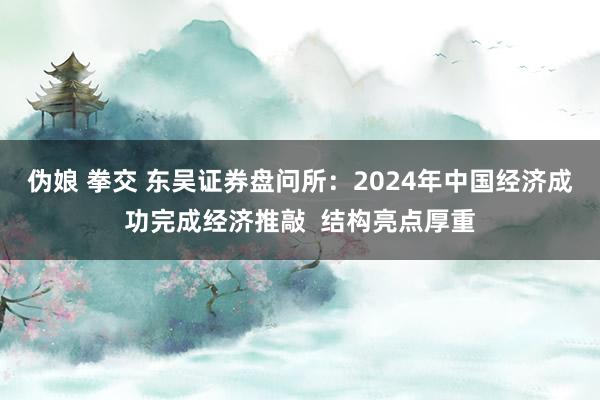 伪娘 拳交 东吴证券盘问所：2024年中国经济成功完成经济推敲  结构亮点厚重