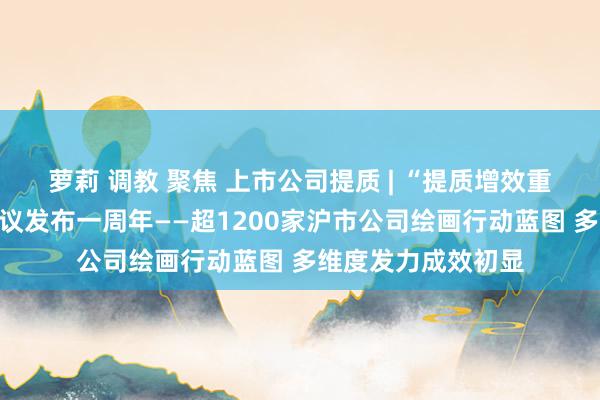 萝莉 调教 聚焦 上市公司提质 | “提质增效重呈报”专项行动倡议发布一周年——超1200家沪市公司绘画行动蓝图 多维度发力成效初显