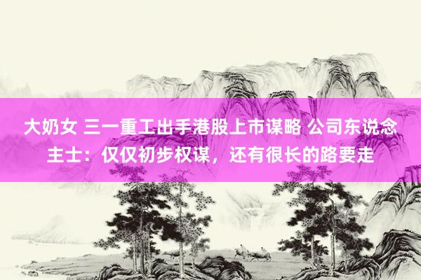 大奶女 三一重工出手港股上市谋略 公司东说念主士：仅仅初步权谋，还有很长的路要走