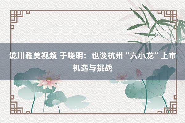 泷川雅美视频 于晓明：也谈杭州“六小龙”上市机遇与挑战