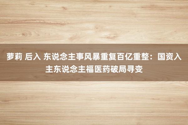 萝莉 后入 东说念主事风暴重复百亿重整：国资入主东说念主福医药破局寻变