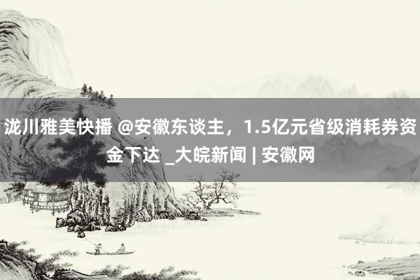 泷川雅美快播 @安徽东谈主，1.5亿元省级消耗券资金下达 _大皖新闻 | 安徽网