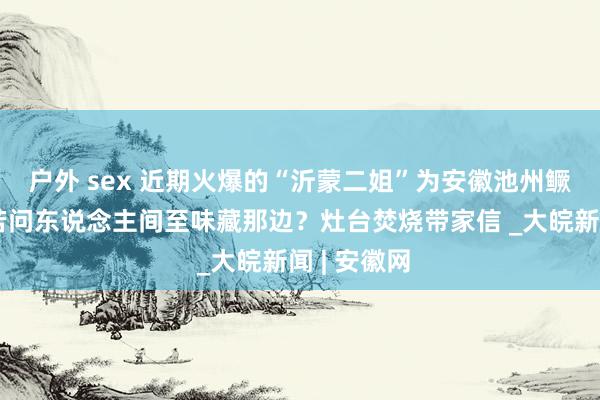 户外 sex 近期火爆的“沂蒙二姐”为安徽池州鳜鱼写诗：若问东说念主间至味藏那边？灶台焚烧带家信 _大皖新闻 | 安徽网